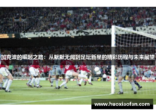 加克波的崛起之路：从默默无闻到足坛新星的精彩历程与未来展望
