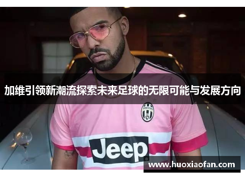 加维引领新潮流探索未来足球的无限可能与发展方向