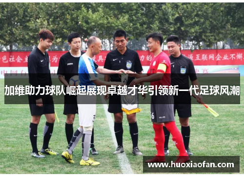 加维助力球队崛起展现卓越才华引领新一代足球风潮