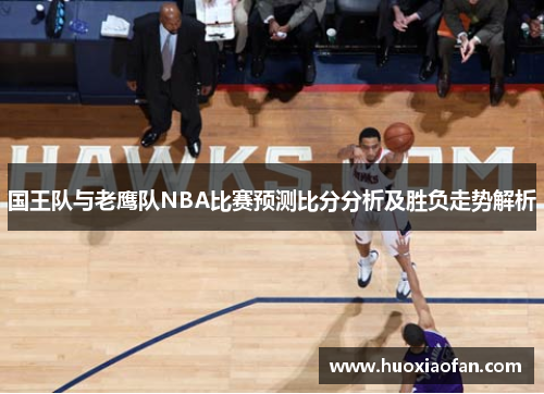 国王队与老鹰队NBA比赛预测比分分析及胜负走势解析