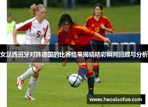女足西班牙对阵德国的比赛结果揭晓精彩瞬间回顾与分析