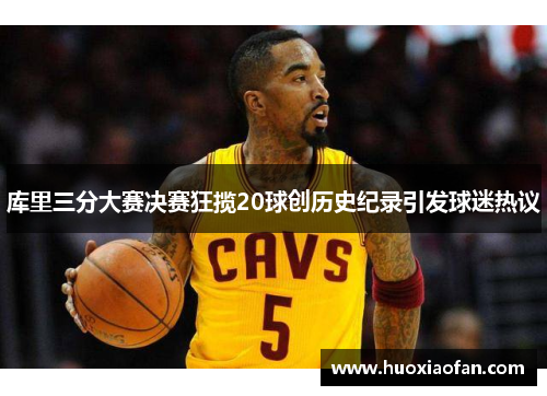 库里三分大赛决赛狂揽20球创历史纪录引发球迷热议